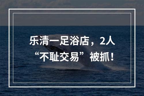 乐清一足浴店，2人“不耻交易”被抓！