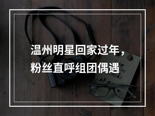 温州明星回家过年，粉丝直呼组团偶遇