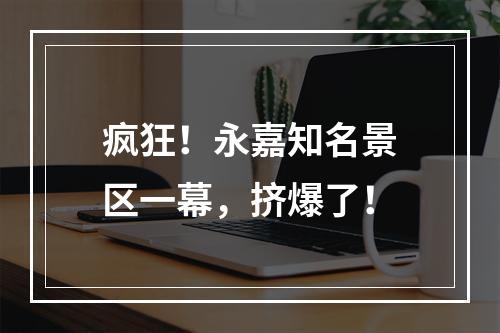 疯狂！永嘉知名景区一幕，挤爆了！