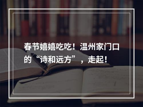 春节嬉嬉吃吃！温州家门口的“诗和远方”，走起！