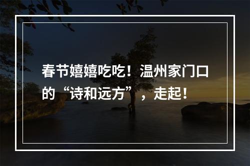 春节嬉嬉吃吃！温州家门口的“诗和远方”，走起！
