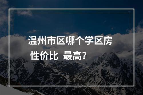 温州市区哪个学区房  性价比  最高？