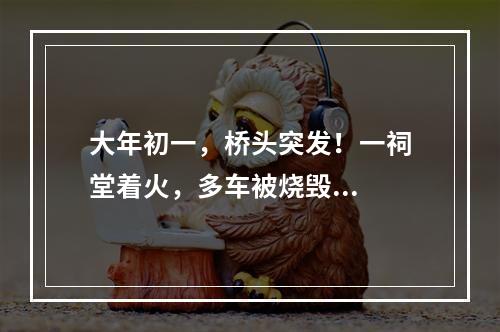 大年初一，桥头突发！一祠堂着火，多车被烧毁...