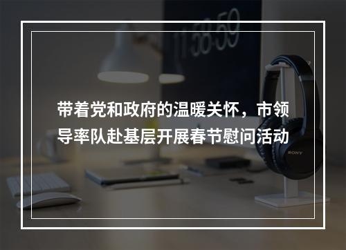 带着党和政府的温暖关怀，市领导率队赴基层开展春节慰问活动