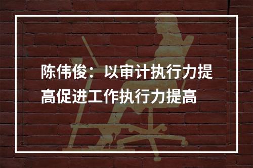 陈伟俊：以审计执行力提高促进工作执行力提高