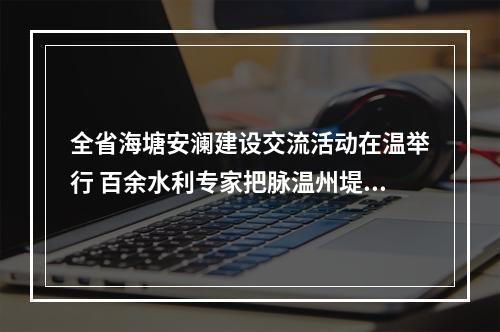 全省海塘安澜建设交流活动在温举行 百余水利专家把脉温州堤塘建设