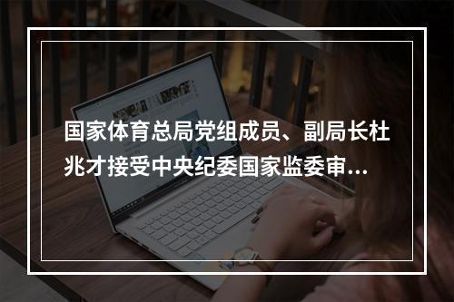 国家体育总局党组成员、副局长杜兆才接受中央纪委国家监委审查调查