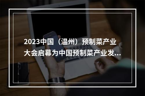 2023中国（温州）预制菜产业大会启幕为中国预制菜产业发展贡献温州力量