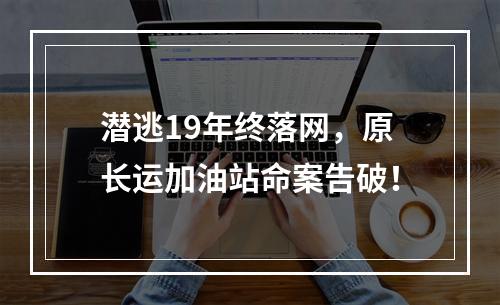 潜逃19年终落网，原长运加油站命案告破！