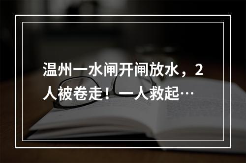 温州一水闸开闸放水，2人被卷走！一人救起…