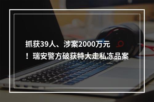 抓获39人、涉案2000万元！瑞安警方破获特大走私冻品案