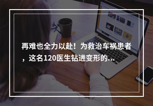 再难也全力以赴！为救治车祸患者，这名120医生钻进变形的车头内……