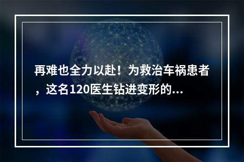 再难也全力以赴！为救治车祸患者，这名120医生钻进变形的车头内……