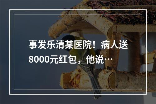 事发乐清某医院！病人送8000元红包，他说…