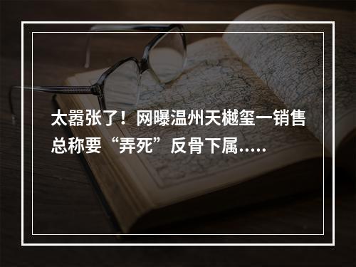 太嚣张了！网曝温州天樾玺一销售总称要“弄死”反骨下属...