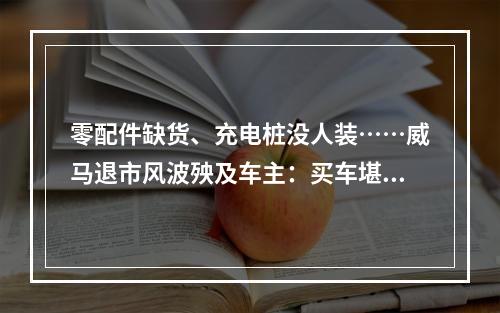 零配件缺货、充电桩没人装……威马退市风波殃及车主：买车堪比“抽盲盒”？
