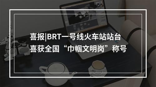 喜报|BRT一号线火车站站台喜获全国“巾帼文明岗”称号
