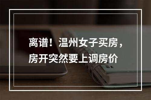 离谱！温州女子买房，房开突然要上调房价