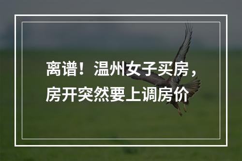 离谱！温州女子买房，房开突然要上调房价