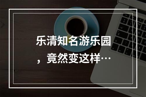 乐清知名游乐园，竟然变这样…