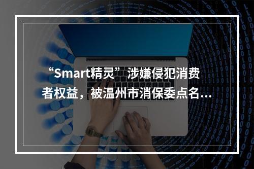 “Smart精灵”涉嫌侵犯消费者权益，被温州市消保委点名后......