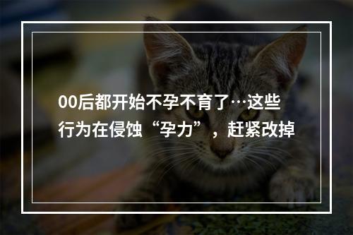 00后都开始不孕不育了…这些行为在侵蚀“孕力”，赶紧改掉
