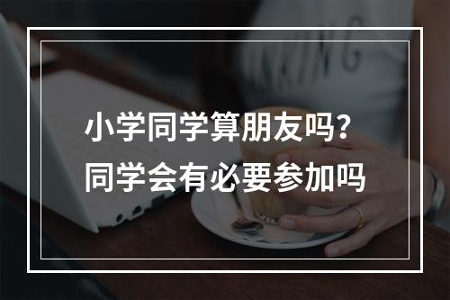 小学同学算朋友吗？同学会有必要参加吗
