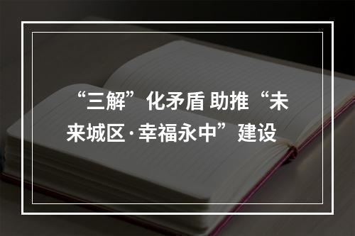 “三解”化矛盾 助推“未来城区·幸福永中”建设