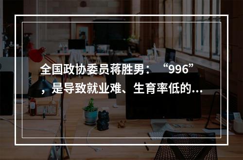 全国政协委员蒋胜男：“996”，是导致就业难、生育率低的重大原因！