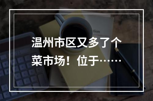 温州市区又多了个菜市场！位于……