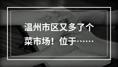 温州市区又多了个菜市场！位于……
