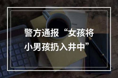 警方通报“女孩将小男孩扔入井中”