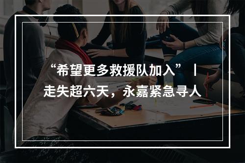 “希望更多救援队加入”丨走失超六天，永嘉紧急寻人