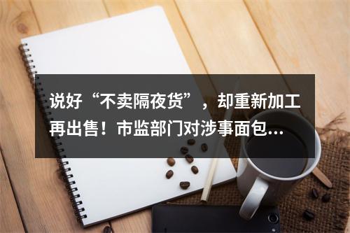说好“不卖隔夜货”，却重新加工再出售！市监部门对涉事面包品牌开展全市统一检查