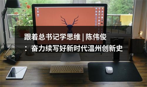 跟着总书记学思维 | 陈伟俊：奋力续写好新时代温州创新史