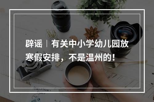 辟谣︱有关中小学幼儿园放寒假安排，不是温州的！