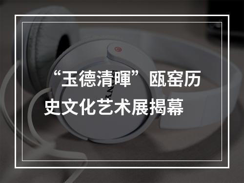 “玉德清暉”瓯窑历史文化艺术展揭幕