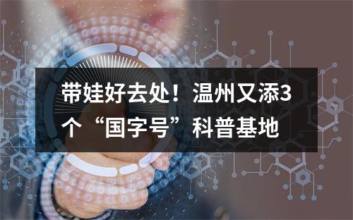 带娃好去处！温州又添3个“国字号”科普基地