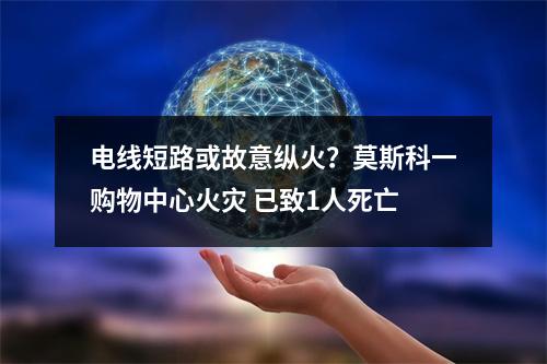电线短路或故意纵火？莫斯科一购物中心火灾 已致1人死亡