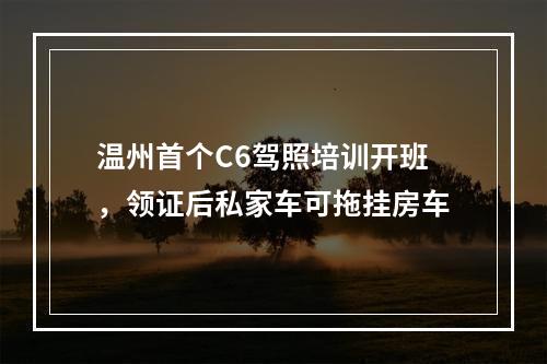温州首个C6驾照培训开班，领证后私家车可拖挂房车