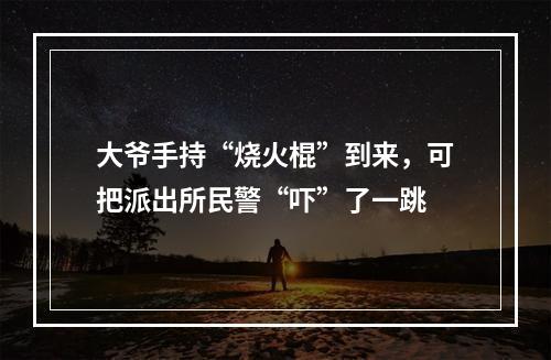 大爷手持“烧火棍”到来，可把派出所民警“吓”了一跳