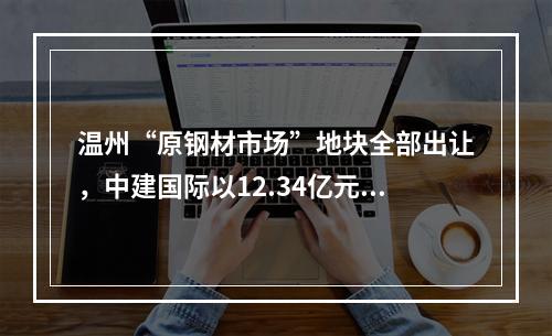 温州“原钢材市场”地块全部出让，中建国际以12.34亿元竞得，楼面价仅为8129元/㎡