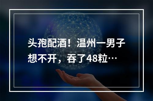 头孢配酒！温州一男子想不开，吞了48粒…