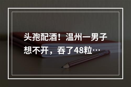 头孢配酒！温州一男子想不开，吞了48粒…