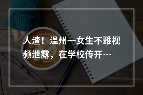 人渣！温州一女生不雅视频泄露，在学校传开…