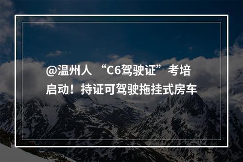 @温州人 “C6驾驶证”考培启动！持证可驾驶拖挂式房车