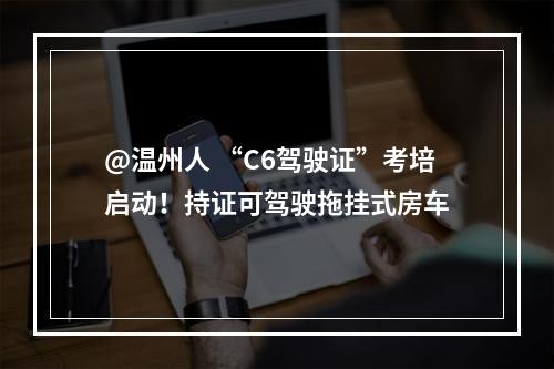 @温州人 “C6驾驶证”考培启动！持证可驾驶拖挂式房车