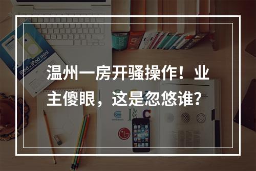 温州一房开骚操作！业主傻眼，这是忽悠谁？