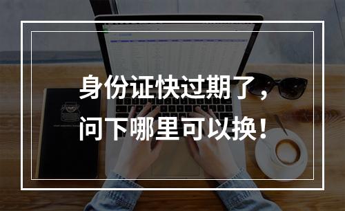 身份证快过期了，问下哪里可以换！