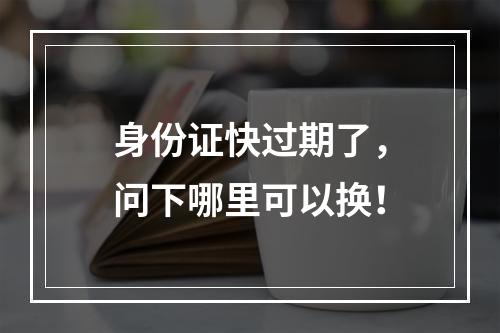 身份证快过期了，问下哪里可以换！